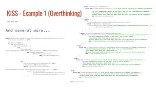 KISS - Example 1 (Overthinking)
And several more...
public Properties readAllLinesFromFileAndReturnPropertiesObject(File file) {
Properties properties = null;
if (file != null) {
if (file.exists()) {
if (file.canRead()) {
try {
BufferedReader
bufferedReaderForFileWhichShouldContainsLines = new BufferedReader(
new InputStreamReader(
new BufferedInputStream(
new FileInputStream(file)
)
)
);
try {
String accumulatorForLineFromFile = null;
properties = new Properties();
while ((accumulatorForLineFromFile
=
bufferedReaderForFileWhichShouldContainsLines.readLine()) != null) {
properties.setProperty(
accumulatorForLineFromFile.split("=")[0],
accumulatorForLineFromFile.split("=")[1]
);
}
} catch (IOException ioException) {
throw new IllegalArgumentException("file which should contains all needed information "
+
"to init Properties object is not null, but it isn't suitable for reading, " +
"that means that Java can't work with it, " +
"please check your code and make sure that you are passing valid arguments",
new IOException(ioException)
);
} finally {
try {
bufferedReaderForFileWhichShouldContainsLines.close();
} catch (IOException ioException) {
System.err.printf("Can't close bufferedReaderForFileWhichShouldContainsLines: %s",
ioException.getMessage()
);
}
}
} catch (FileNotFoundException fileNotFoundException) {
throw new IllegalArgumentException("file which should contains all needed information " +
"to init Properties object is not null, but it not found, " +
"that means that Java can't work with it, " +
"please check your code and make sure that you are passing valid arguments",
new FileNotFoundException(fileNotFoundException.getMessage())
);
}
} else {
throw new IllegalArgumentException("file which should contains all needed information " +
"to init Properties object is not null, but it now unreadable, " +
"that means that Java can't work with it, " +
"please check your code and make sure that you are passing valid arguments",
new IllegalAccessException()
);
}
} else {
throw new IllegalArgumentException("file which should contains all needed information " +
"to init Properties object is not null, but it isn't exists, " +
"that means that Java can't work with it, " +
"please check your code and make sure that you are passing valid arguments",
new IllegalAccessException()
);
}
} else {
throw new IllegalArgumentException("file which should contains all needed information " +
"to init Properties object is null, that means that Java can't work with it, " +
"please check your code and make sure that you are passing valid arguments",
new NullPointerException()
);
}
return properties;
}
 
