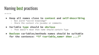 Naming best practices
● Keep all names close to context and self-describing
○ But avoid “secret knowledge”
○ Share the context via javadoc or comments
● Variable type should be obvious
○ That doesn’t mean that name should contain Type
● Boolean variables/methods names should be suitable
for the sentence: “if <variable_name> then ...?”
 