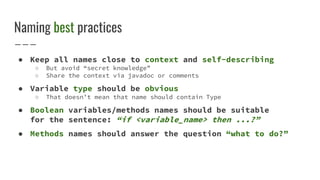Naming best practices
● Keep all names close to context and self-describing
○ But avoid “secret knowledge”
○ Share the context via javadoc or comments
● Variable type should be obvious
○ That doesn’t mean that name should contain Type
● Boolean variables/methods names should be suitable
for the sentence: “if <variable_name> then ...?”
● Methods names should answer the question “what to do?”
 