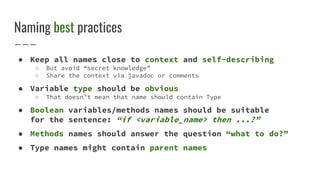 Naming best practices
● Keep all names close to context and self-describing
○ But avoid “secret knowledge”
○ Share the context via javadoc or comments
● Variable type should be obvious
○ That doesn’t mean that name should contain Type
● Boolean variables/methods names should be suitable
for the sentence: “if <variable_name> then ...?”
● Methods names should answer the question “what to do?”
● Type names might contain parent names
 
