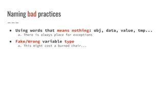 Naming bad practices
● Using words that means nothing: obj, data, value, tmp...
a. There is always place for exceptions
● Fake/Wrong variable type
a. This might cost a burned chair...
 