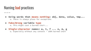 Naming bad practices
● Using words that means nothing: obj, data, value, tmp...
a. There is always place for exceptions
● Fake/Wrong variable type
a. This might cost a burned chair...
● Single-character names: w, t, f ... o, m, g
a. Especially without any context - 100% burned chair
 