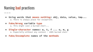 Naming bad practices
● Using words that means nothing: obj, data, value, tmp...
a. There is always place for exceptions
● Fake/Wrong variable type
a. This might cost a burned chair...
● Single-character names: w, t, f ... o, m, g
a. Especially without any context - 100% burned chair
● Fake/Incomplete names of the methods
 