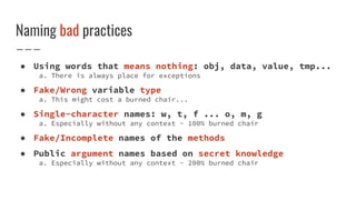 Naming bad practices
● Using words that means nothing: obj, data, value, tmp...
a. There is always place for exceptions
● Fake/Wrong variable type
a. This might cost a burned chair...
● Single-character names: w, t, f ... o, m, g
a. Especially without any context - 100% burned chair
● Fake/Incomplete names of the methods
● Public argument names based on secret knowledge
a. Especially without any context - 200% burned chair
 