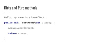 Dirty and Pure methods
Hello, my name is side-effect...
public int[] sortArray(int[] array) {
Arrays.sort(array);
return array;
}
 