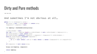 Dirty and Pure methods
And sometimes I’m not obvious at all…
public <T> T[] sortArray(T[] array) {
if (array == null || array.length < 2) return array;
Comparator<T> comparator = null;
T[] tmpArray = checkAndReturnArray(array);
T notNullElement = null;
for (int i = 0; i < tmpArray.length && notNullElement == null; notNullElement = tmpArray[i++]) ;
if (notNullElement == null) return array;
if (notNullElement instanceof Comparator) { comparator = (Comparator<T>) notNullElement; }
else if (notNullElement instanceof Comparable) {
comparator = (o1, o2) -> {
if (o1 == null) return 1; if (o2 == null) return -1; return ((Comparable<T>) o1).compareTo(o2);
};
}
if (comparator == null) return array;
Arrays.sort(tmpArray, comparator);
return tmpArray;
}
 