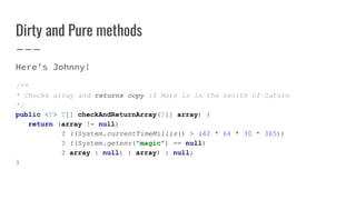 Dirty and Pure methods
Here's Johnny!
/**
* Checks array and returns copy if Mars is in the zenith of Saturn
*/
public <T> T[] checkAndReturnArray(T[] array) {
return (array != null)
? ((System.currentTimeMillis() > (42 * 64 * 30 * 365))
? ((System.getenv("magic") == null)
? array : null) : array) : null;
}
 
