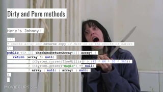 Dirty and Pure methods
Here's Johnny!
/**
* Checks array and returns copy if Mars is in the zenith of Saturn
*/
public <T> T[] checkAndReturnArray(T[] array) {
return (array != null)
? ((System.currentTimeMillis() > (42 * 64 * 30 * 365))
? ((System.getenv("magic") == null)
? array : null) : array) : null;
}
 