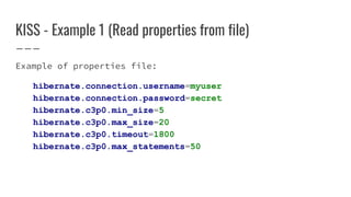 KISS - Example 1 (Read properties from file)
Example of properties file:
hibernate.connection.username=myuser
hibernate.connection.password=secret
hibernate.c3p0.min_size=5
hibernate.c3p0.max_size=20
hibernate.c3p0.timeout=1800
hibernate.c3p0.max_statements=50
 