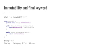 Immutability and final keyword
What is immutability?
class Immutable {
private final String immutableField;
public Immutable(String immutableField) {
this.immutableField = immutableField;
}
public String getImmutableField() {
return immutableField;
}
}
Examples:
String, Integer, File, URL...
 