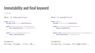 Immutability and final keyword
What is immutability?
class Immutable {
private final String immutableField;
public Immutable(String immutableField) {
this.immutableField = immutableField;
}
public String getImmutableField() {
return immutableField;
}
}
Examples:
String, Integer, File, URL...
What is mutability?
class Mutable {
private List<String> mutableField;
public List<String> getMutableField() {
return mutableField;
}
public void setMutableField(List<String> mutableField) {
this.mutableField = mutableField;
}
}
Examples:
ArrayList, Arrays, StringBuilder...
 