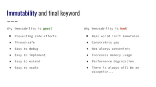 Immutability and final keyword
Why immutability is good?
● Preventing side-effects
● Thread-safe
● Easy to debug
● Easy to implement
● Easy to extend
● Easy to scale
Why immutability is bad?
● Real world isn’t immutable
● Constraints you
● Not always convenient
● Increases memory usage
● Performance degradation
● There is always will be an
exception...
 