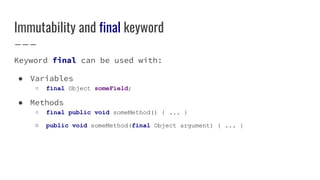 Immutability and final keyword
Keyword final can be used with:
● Variables
○ final Object someField;
● Methods
○ final public void someMethod() { ... }
○ public void someMethod(final Object argument) { ... }
 