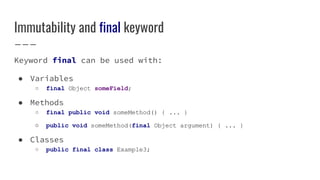 Immutability and final keyword
Keyword final can be used with:
● Variables
○ final Object someField;
● Methods
○ final public void someMethod() { ... }
○ public void someMethod(final Object argument) { ... }
● Classes
○ public final class Example3;
 