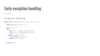 Early exception handling
Exception handling
public int someMethod(String arg1, String arg2) {
final int defaultValue = 42;
int value = 0;
try {
int int1 = Integer.parseInt(arg1);
int int2 = Integer.parseInt(arg2);
value = int1 / int2;
} catch (Exception ex) {
System.err.println(ex);
return defaultValue;
}
return value;
}
 