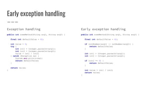 Early exception handling
Exception handling
public int someMethod(String arg1, String arg2) {
final int defaultValue = 42;
int value = 0;
try {
int int1 = Integer.parseInt(arg1);
int int2 = Integer.parseInt(arg2);
value = int1 / int2;
} catch (Exception ex) {
System.err.println(ex);
return defaultValue;
}
return value;
}
Early exception handling
public int someMethod(String arg1, String arg2) {
final int defaultValue = 42;
if (notNumber(arg1) || notNumber(arg2)) {
return defaultValue;
}
int int1 = Integer.parseInt(arg1);
int int2 = Integer.parseInt(arg2);
if (int2 == 0) {
return defaultValue;
}
int value = int1 / int2;
return value;
}
 