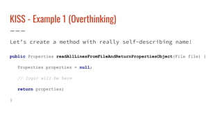 KISS - Example 1 (Overthinking)
Let’s create a method with really self-describing name!
public Properties readAllLinesFromFileAndReturnPropertiesObject(File file) {
Properties properties = null;
// logic will be here
return properties;
}
 