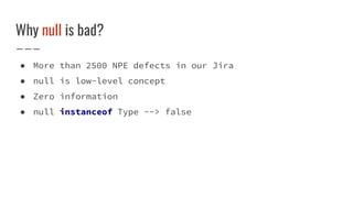 Why null is bad?
● More than 2500 NPE defects in our Jira
● null is low-level concept
● Zero information
● null instanceof Type --> false
 
