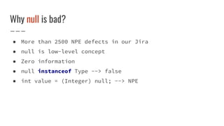Why null is bad?
● More than 2500 NPE defects in our Jira
● null is low-level concept
● Zero information
● null instanceof Type --> false
● int value = (Integer) null; --> NPE
 