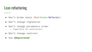 Lean refactoring
● Don’t broke tests (Red-Green-Refactor)
● Don’t change signatures
● Don’t change parameters order
○ Especially for constructors
● Don’t change contract
● Use @Deprecated
 