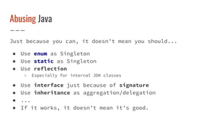 Abusing Java
Just because you can, it doesn’t mean you should...
● Use enum as Singleton
● Use static as Singleton
● Use reflection
○ Especially for internal JDK classes
● Use interface just because of signature
● Use inheritance as aggregation/delegation
● ...
● If it works, it doesn’t mean it’s good.
 