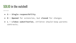 SOLID in the nutshell
● S - Single responsibility
● O - Opened for extension, but closed for changes
● L - Liskov substitution, children should keep parents
contracts.
 