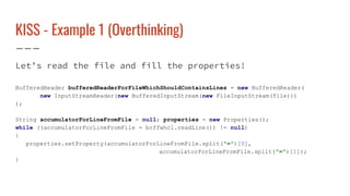 KISS - Example 1 (Overthinking)
Let’s read the file and fill the properties!
BufferedReader bufferedReaderForFileWhichShouldContainsLines = new BufferedReader(
new InputStreamReader(new BufferedInputStream(new FileInputStream(file)))
);
String accumulatorForLineFromFile = null; properties = new Properties();
while ((accumulatorForLineFromFile = brffwhcl.readLine()) != null)
{
properties.setProperty(accumulatorForLineFromFile.split("=")[0],
accumulatorForLineFromFile.split("=")[1]);
}
 