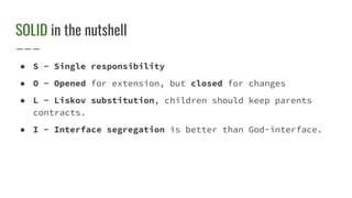 SOLID in the nutshell
● S - Single responsibility
● O - Opened for extension, but closed for changes
● L - Liskov substitution, children should keep parents
contracts.
● I - Interface segregation is better than God-interface.
 