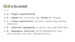 SOLID in the nutshell
● S - Single responsibility
● O - Opened for extension, but closed for changes
● L - Liskov substitution, children should keep parents
contracts.
● I - Interface segregation is better than God-interface.
● D - Dependency inversion, build dependencies over
abstractions, not over implementations.
 