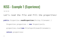 KISS - Example 1 (Experience)
Let’s read the file and fill the properties!
public Properties readProperties(String filename) {
Properties properties = new Properties();
properties.load(new FileInputStream(filename));
return properties;
}
 