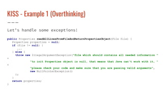 KISS - Example 1 (Overthinking)
Let’s handle some exceptions!
public Properties readAllLinesFromFileAndReturnPropertiesObject(File file) {
Properties properties = null;
if (file != null) {
...
} else {
throw new IllegalArgumentException("file which should contains all needed information "
+
"to init Properties object is null, that means that Java can't work with it, "
+
"please check your code and make sure that you are passing valid arguments",
new NullPointerException()
);
}
return properties;
}
 