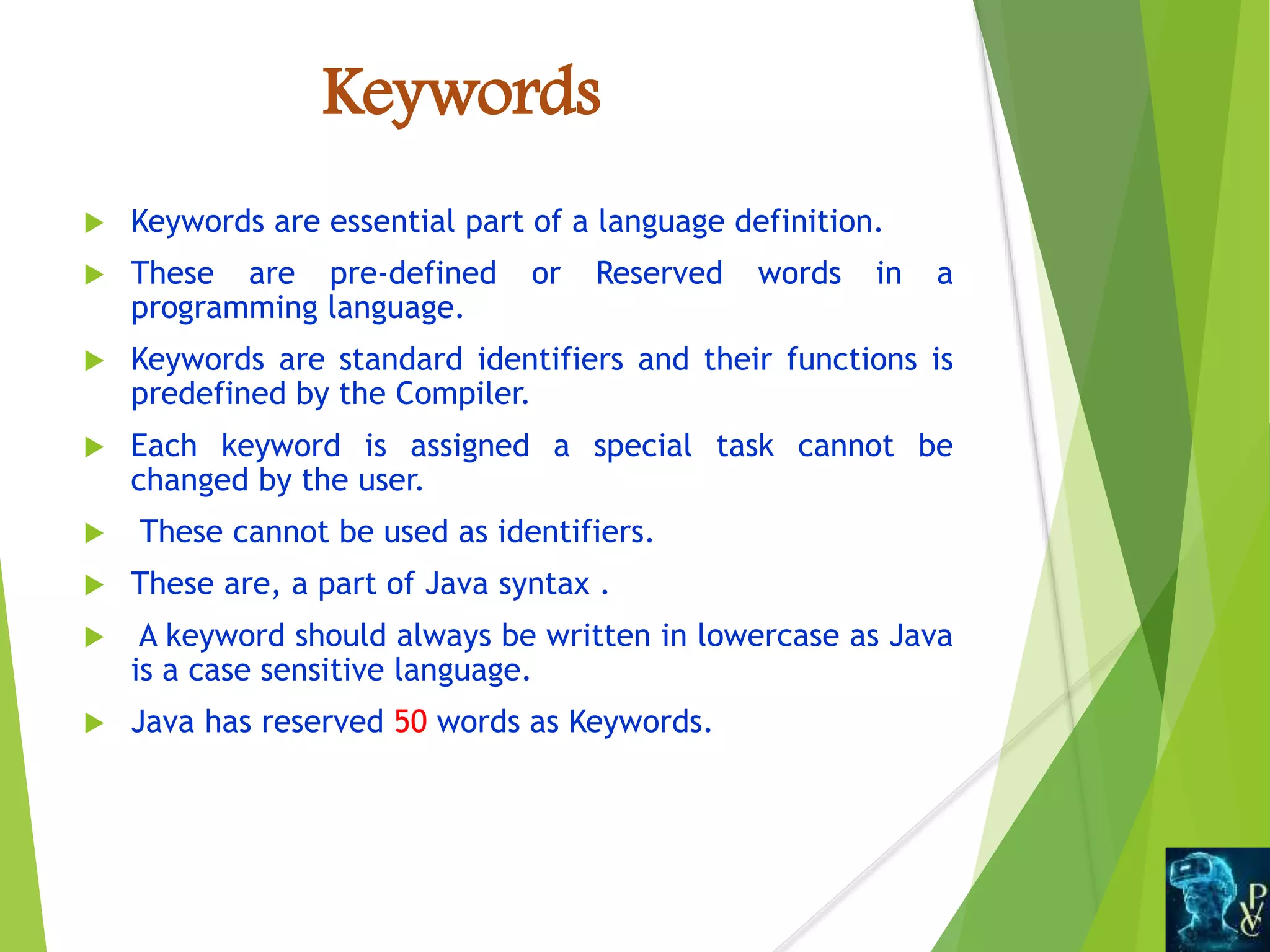 Keywords
 Keywords are essential part of a language definition.
 These are pre-defined or Reserved words in a
programming language.
 Keywords are standard identifiers and their functions is
predefined by the Compiler.
 Each keyword is assigned a special task cannot be
changed by the user.
 These cannot be used as identifiers.
 These are, a part of Java syntax .
 A keyword should always be written in lowercase as Java
is a case sensitive language.
 Java has reserved 50 words as Keywords.
 