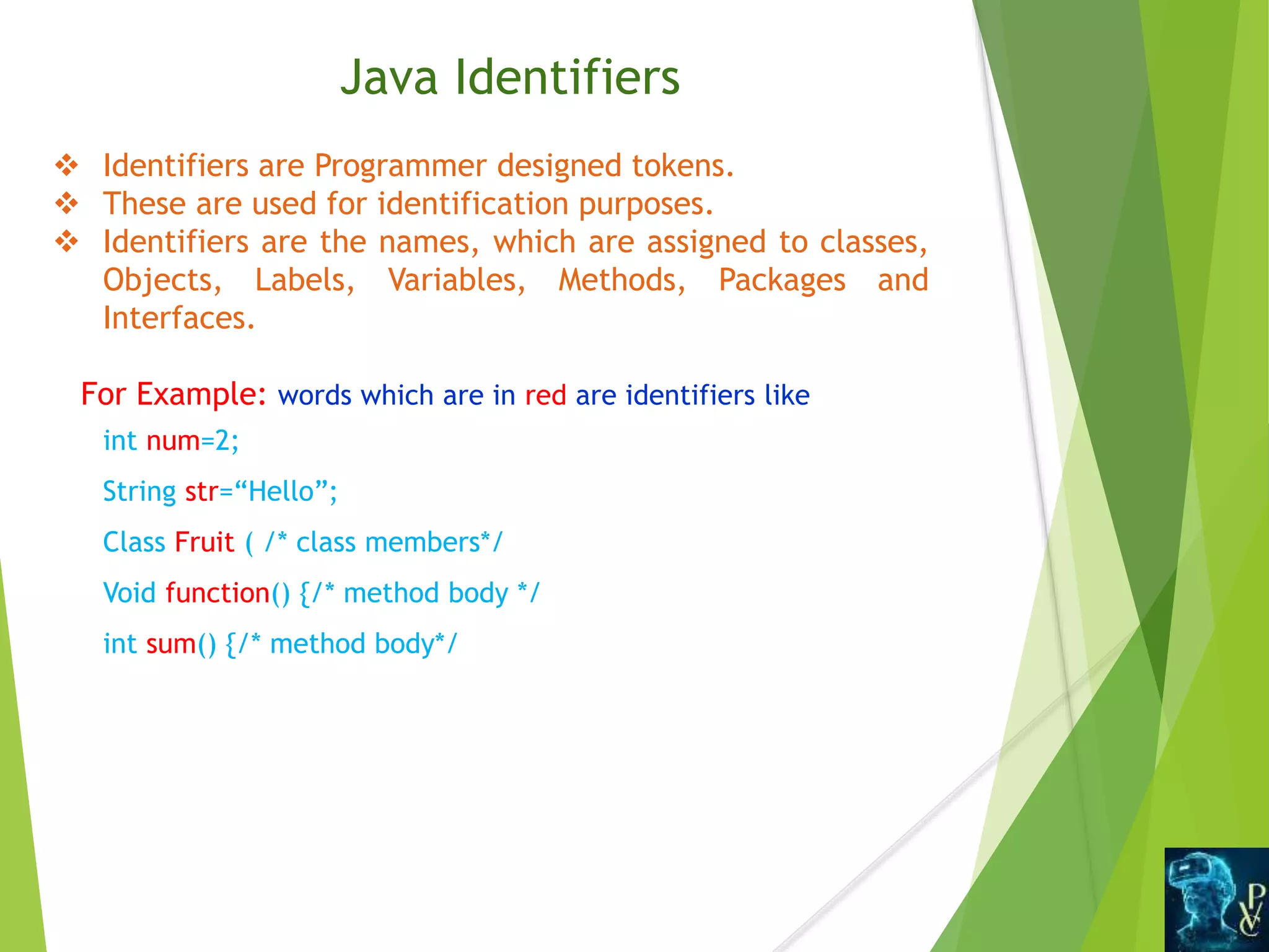 Java Identifiers
 Identifiers are Programmer designed tokens.
 These are used for identification purposes.
 Identifiers are the names, which are assigned to classes,
Objects, Labels, Variables, Methods, Packages and
Interfaces.
For Example: words which are in red are identifiers like
int num=2;
String str=“Hello”;
Class Fruit ( /* class members*/
Void function() {/* method body */
int sum() {/* method body*/
 