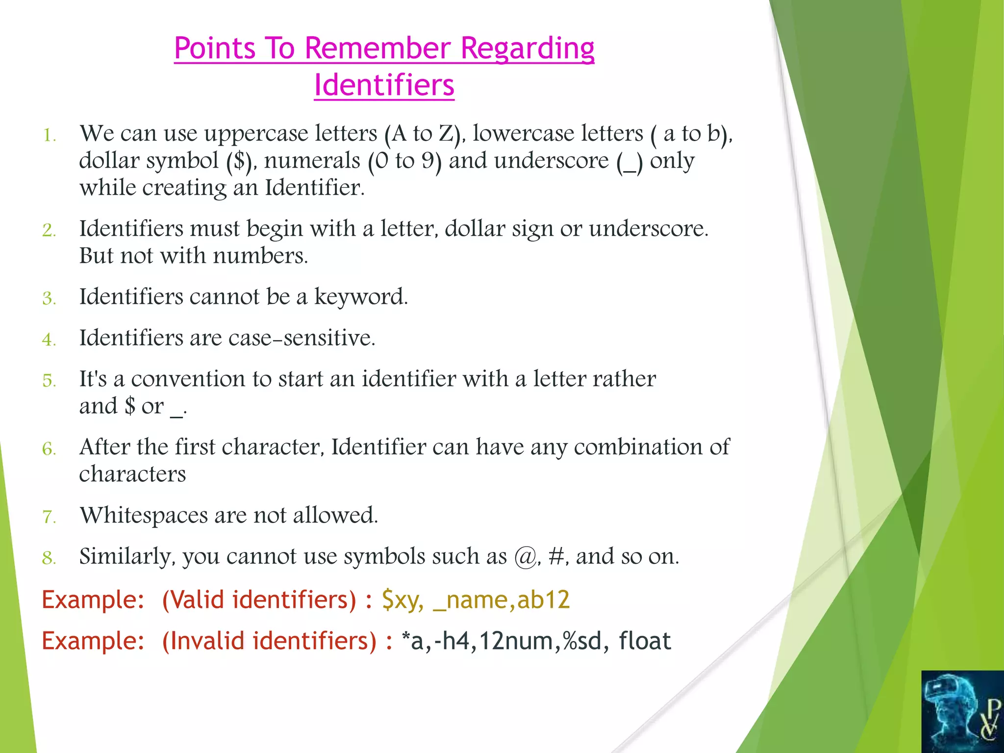 Points To Remember Regarding
Identifiers
1. We can use uppercase letters (A to Z), lowercase letters ( a to b),
dollar symbol ($), numerals (0 to 9) and underscore (_) only
while creating an Identifier.
2. Identifiers must begin with a letter, dollar sign or underscore.
But not with numbers.
3. Identifiers cannot be a keyword.
4. Identifiers are case-sensitive.
5. It's a convention to start an identifier with a letter rather
and $ or _.
6. After the first character, Identifier can have any combination of
characters
7. Whitespaces are not allowed.
8. Similarly, you cannot use symbols such as @, #, and so on.
Example: (Valid identifiers) : $xy, _name,ab12
Example: (Invalid identifiers) : *a,-h4,12num,%sd, float
 