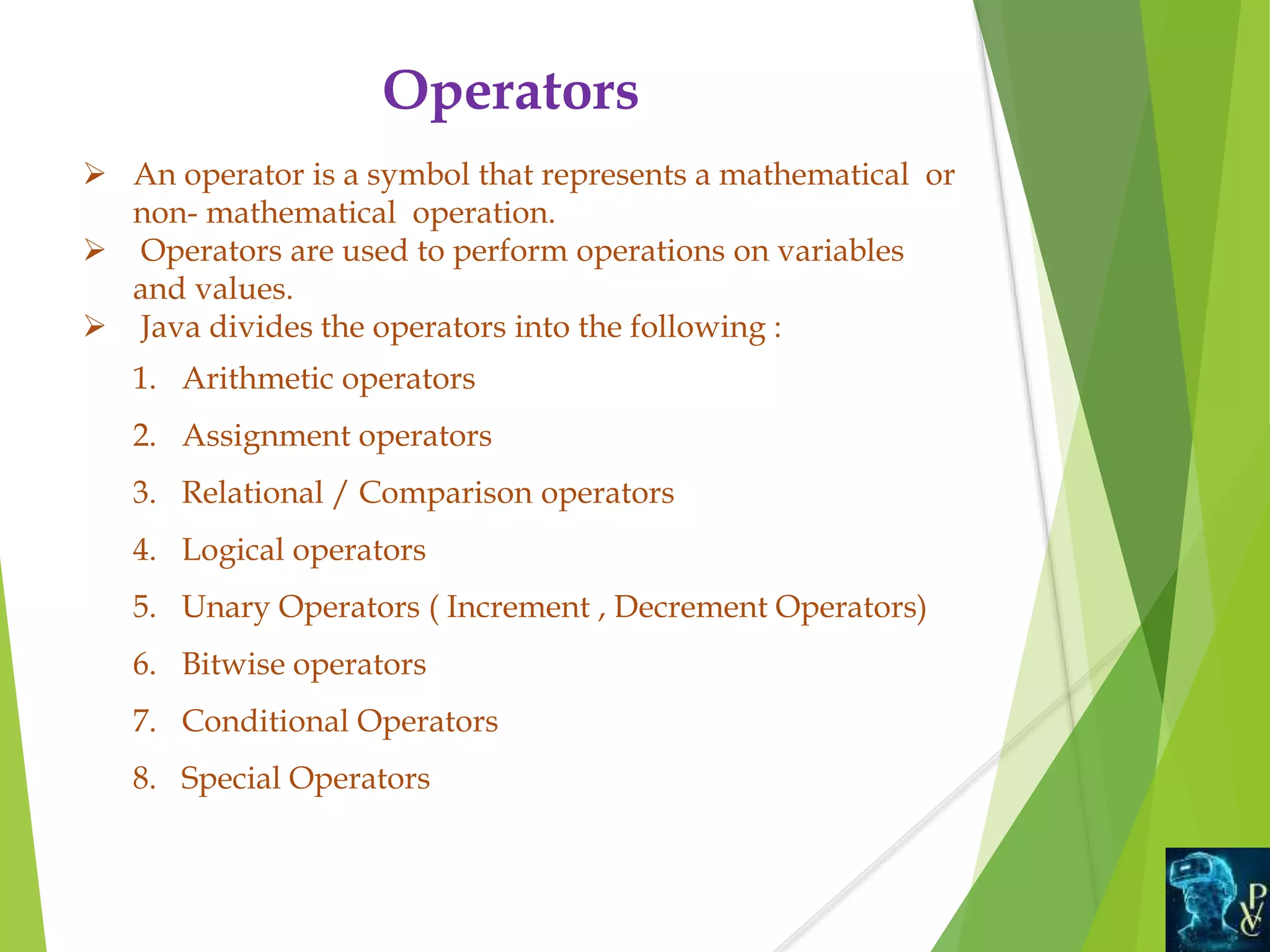 Operators
 An operator is a symbol that represents a mathematical or
non- mathematical operation.
 Operators are used to perform operations on variables
and values.
 Java divides the operators into the following :
1. Arithmetic operators
2. Assignment operators
3. Relational / Comparison operators
4. Logical operators
5. Unary Operators ( Increment , Decrement Operators)
6. Bitwise operators
7. Conditional Operators
8. Special Operators
 