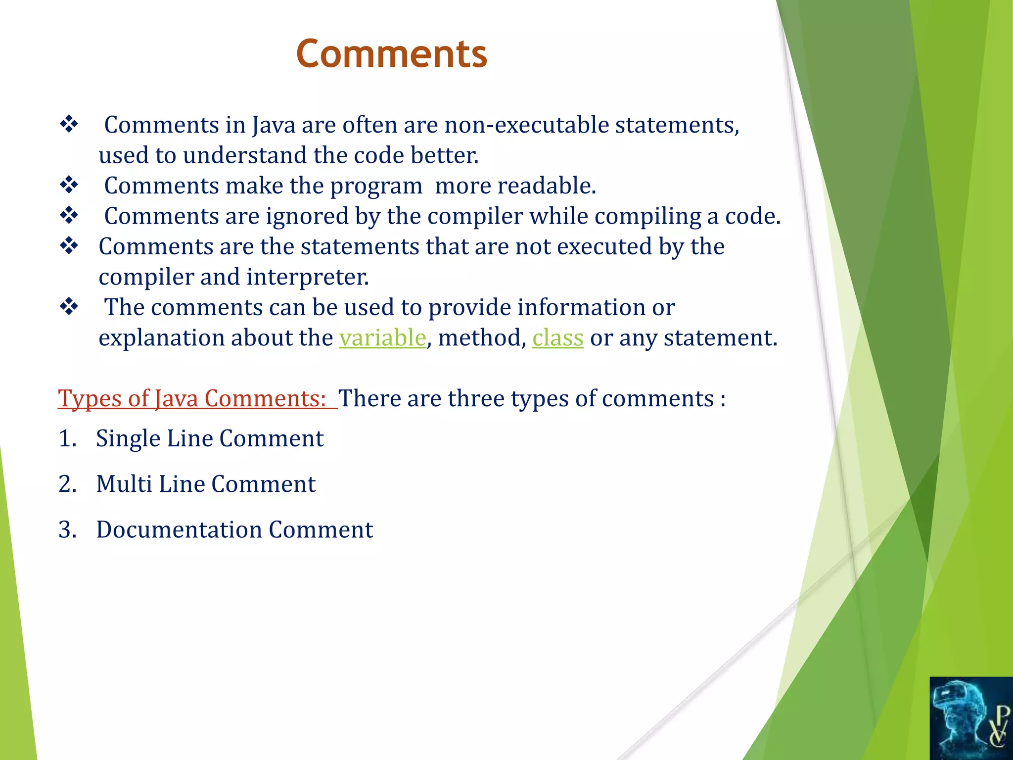 Comments
 Comments in Java are often are non-executable statements,
used to understand the code better.
 Comments make the program more readable.
 Comments are ignored by the compiler while compiling a code.
 Comments are the statements that are not executed by the
compiler and interpreter.
 The comments can be used to provide information or
explanation about the variable, method, class or any statement.
Types of Java Comments: There are three types of comments :
1. Single Line Comment
2. Multi Line Comment
3. Documentation Comment
 