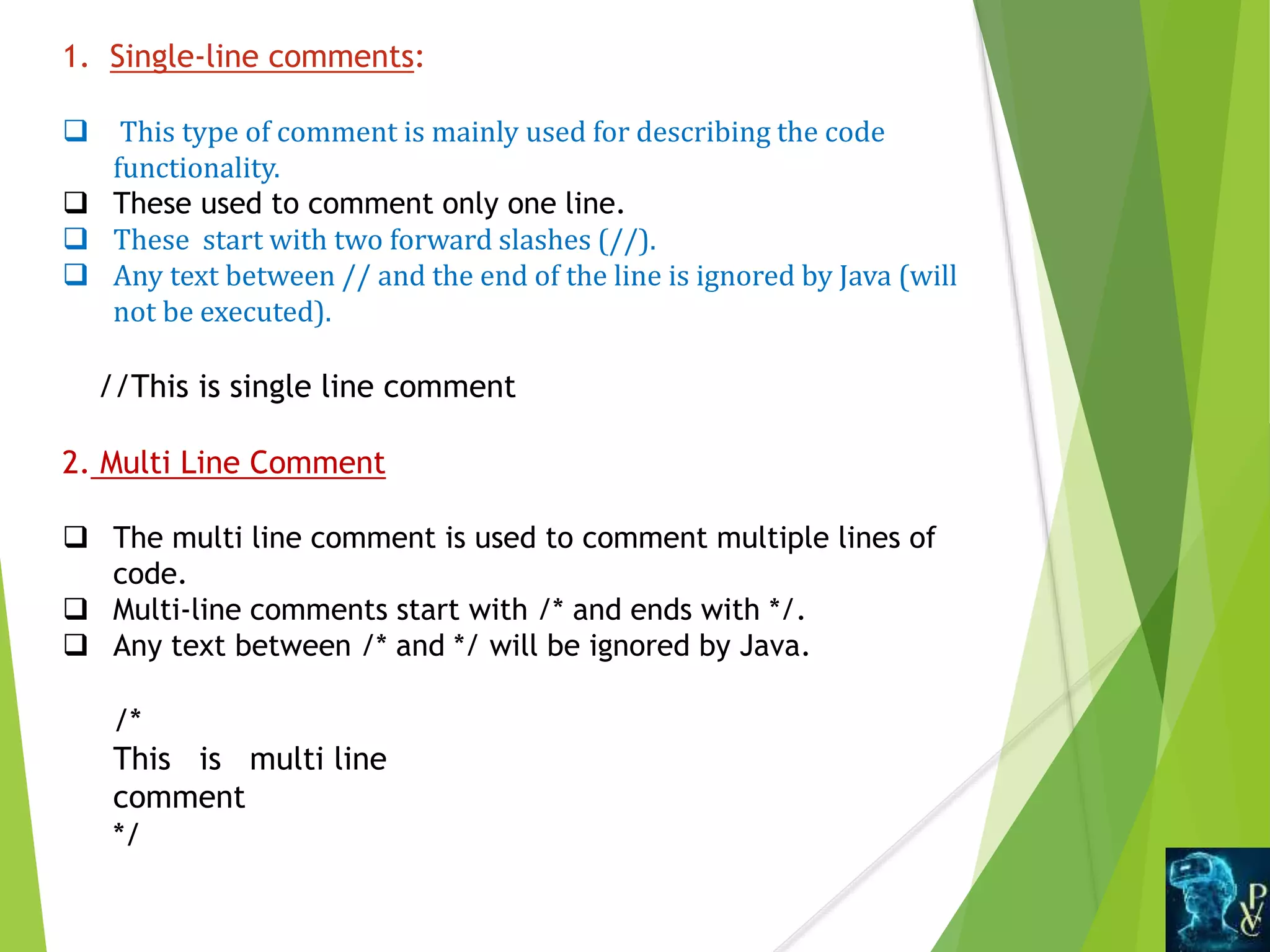 1. Single-line comments:
 This type of comment is mainly used for describing the code
functionality.
 These used to comment only one line.
 These start with two forward slashes (//).
 Any text between // and the end of the line is ignored by Java (will
not be executed).
//This is single line comment
2. Multi Line Comment
 The multi line comment is used to comment multiple lines of
code.
 Multi-line comments start with /* and ends with */.
 Any text between /* and */ will be ignored by Java.
/*
This is multi line
comment
*/
 