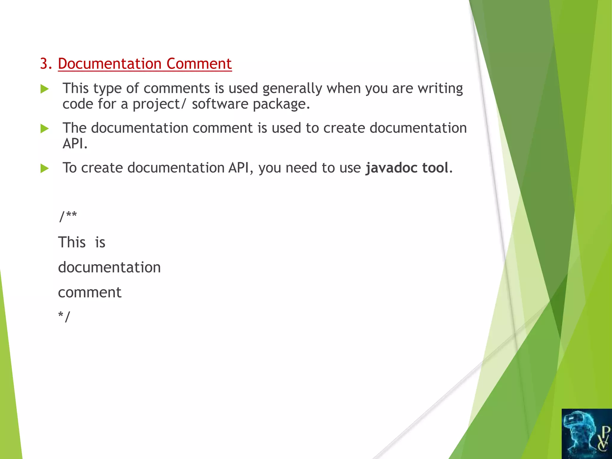 3. Documentation Comment
 This type of comments is used generally when you are writing
code for a project/ software package.
 The documentation comment is used to create documentation
API.
 To create documentation API, you need to use javadoc tool.
/**
This is
documentation
comment
*/
 
