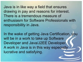 Java is in like way a field that ensures
drawing in pay and reasons for interest.
There is a tremendous measure of
enthusiasm for Software Professionals with
responsibility in Java.
In the wake of getting Java Certification, you
will be in a work to take up Software
Developer and Java/J2EE Developer.
A work in Java is in this way especially
lucrative and satisfying.
 