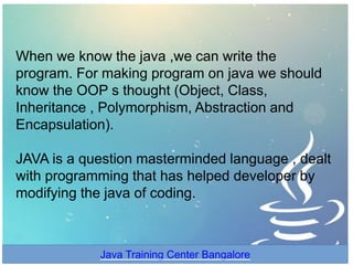 When we know the java ,we can write the
program. For making program on java we should
know the OOP s thought (Object, Class,
Inheritance , Polymorphism, Abstraction and
Encapsulation).
JAVA is a question masterminded language , dealt
with programming that has helped developer by
modifying the java of coding.
Java Training Center Bangalore
 