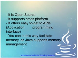 - It is Open Source
- It supports cross platform
- It offers easy to-get to APIs
(Application programming
interface)
- You can in this way facilitate
memory, as Java supports memory
management
Infocampus Software Training Institute
 