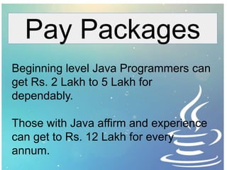 Pay Packages
Beginning level Java Programmers can
get Rs. 2 Lakh to 5 Lakh for
dependably.
Those with Java affirm and experience
can get to Rs. 12 Lakh for every
annum.
 