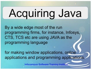Acquiring Java
By a wide edge most of the run
programming firms, for instance, Infosys,
CTS, TCS etc are using JAVA as the
programming language
for making window applications, online
applications and programming applications.
Infocampus Software Training Institute
 