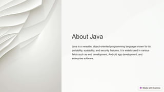 About Java
Java is a versatile, object-oriented programming language known for its
portability, scalability, and security features. It is widely used in various
fields such as web development, Android app development, and
enterprise software.
 