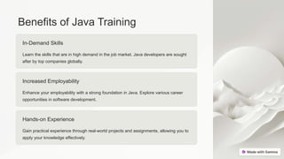 Benefits of Java Training
In-Demand Skills
Learn the skills that are in high demand in the job market. Java developers are sought
after by top companies globally.
Increased Employability
Enhance your employability with a strong foundation in Java. Explore various career
opportunities in software development.
Hands-on Experience
Gain practical experience through real-world projects and assignments, allowing you to
apply your knowledge effectively.
 