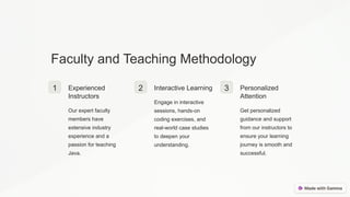 Faculty and Teaching Methodology
1 Experienced
Instructors
Our expert faculty
members have
extensive industry
experience and a
passion for teaching
Java.
2 Interactive Learning
Engage in interactive
sessions, hands-on
coding exercises, and
real-world case studies
to deepen your
understanding.
3 Personalized
Attention
Get personalized
guidance and support
from our instructors to
ensure your learning
journey is smooth and
successful.
 