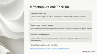 Infrastructure and Facilities
State-of-the-Art Lab
Access our well-equipped lab with the latest software and hardware to facilitate your learning
experience.
Comfortable Learning Spaces
Enjoy comfortable classrooms and study areas, creating a conducive environment for effective learning.
Online Learning Platform
Access course materials, recorded lectures, and collaborate with peers through our intuitive online
learning platform.
FOR MORE INFORMATION VISIT OUR SITE :
https://excellenceacademy.co.in/java-training-in-chandigarh-mohali/
 
