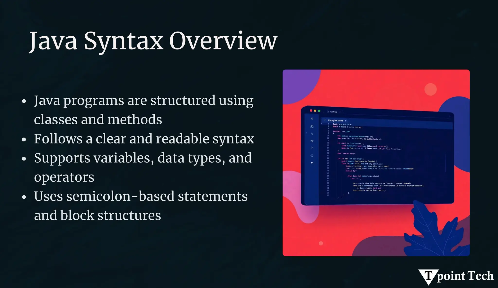 Java Syntax Overview
Java programs are structured using
classes and methods
Follows a clear and readable syntax
Supports variables, data types, and
operators
Uses semicolon-based statements
and block structures
 