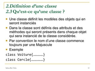 2.Définition d’une classe 2.3  Qu’est-ce qu’une classe ? Une classe définit les modèles des objets qui en seront instanciés Dans la classe sont définis des attributs et des méthodes qui seront présents dans chaque objet qui sera instancié de la classe considérée.  Par convention le nom d’une classe commence toujours par une Majuscule Exemple class Voiture{……………} class Cercle{………………}  