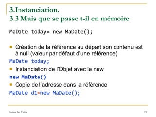 3.Instanciation.  3.3 Mais que se passe t-il en mémoire MaDate today= new MaDate(); Création de la référence au départ son contenu est à null (valeur par défaut d’une référence) MaDate today; Instanciation de l’Objet avec le new new MaDate() Copie de l’adresse dans la référence MaDate d1 = new MaDate(); 